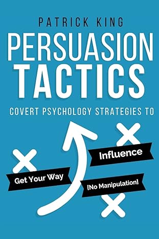 Persuasion Tactics: Covert Psychology Strategies to Influence, Persuade, and Get Your Way (Without Manipulation)